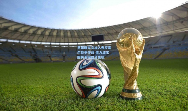 意媒曝尤文加入弗罗霍尔特争夺战 借力波尔图关系网或占先机