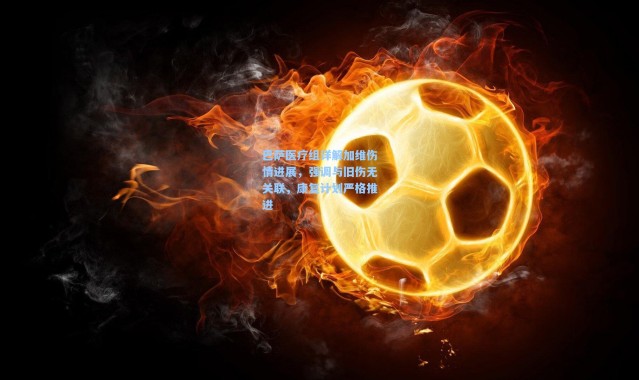 巴萨医疗组详解加维伤情进展，强调与旧伤无关联，康复计划严格推进