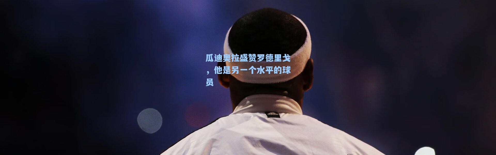 瓜迪奥拉盛赞罗德里戈，他是另一个水平的球员