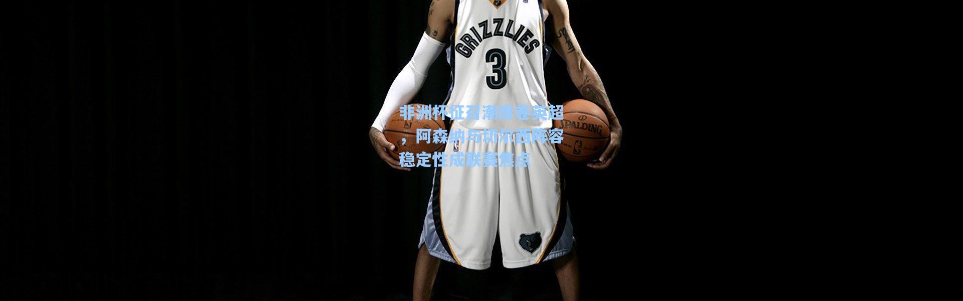 非洲杯征召潮席卷英超，阿森纳与切尔西阵容稳定性成联赛焦点