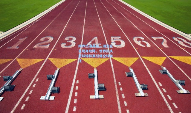 跨界热潮再起，潮流巨星现身助阵，世界街头篮球锦标赛引爆全球关注