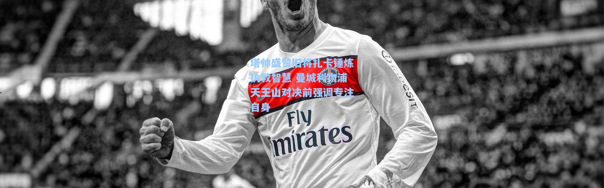 塔帅盛赞旧将扎卡锤炼执教智慧 曼城利物浦天王山对决前强调专注自身