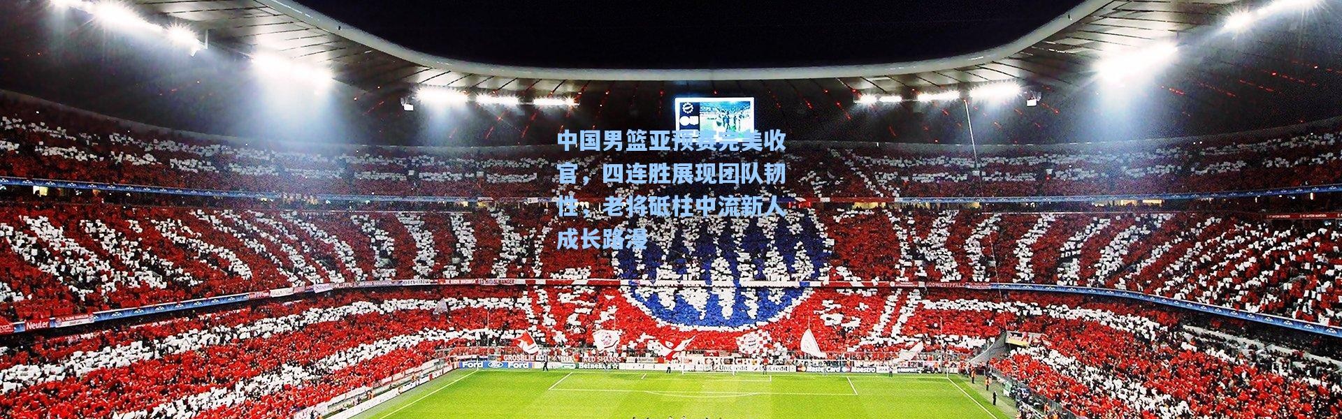 中国男篮亚预赛完美收官，四连胜展现团队韧性，老将砥柱中流新人成长路漫