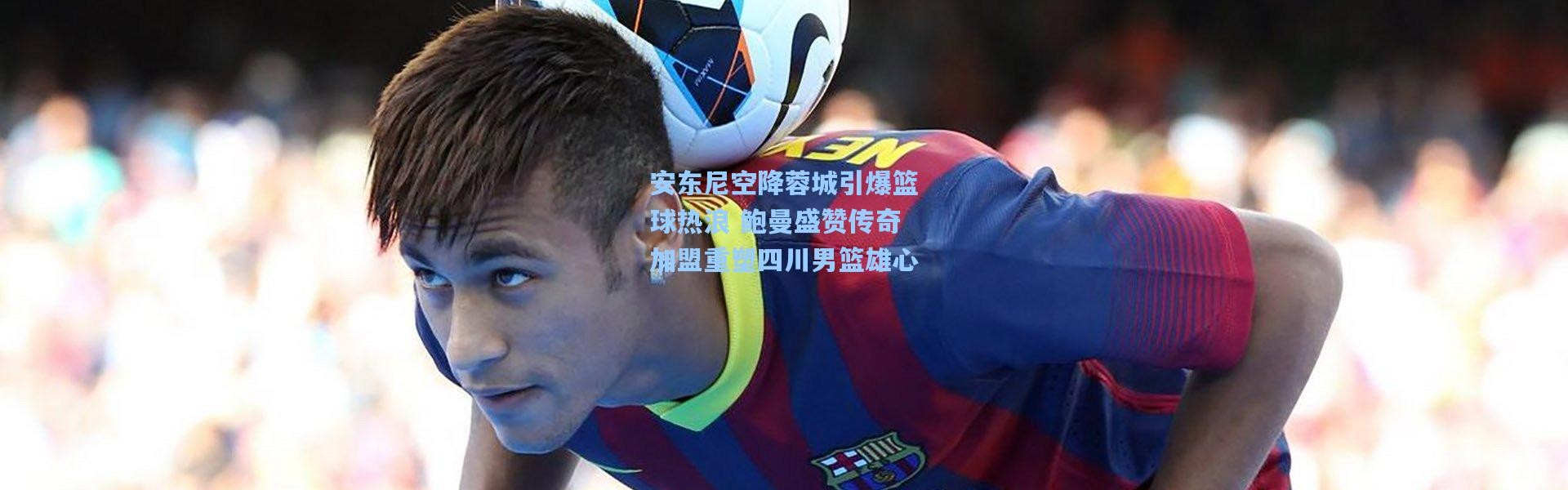 安东尼空降蓉城引爆篮球热浪 鲍曼盛赞传奇加盟重塑四川男篮雄心