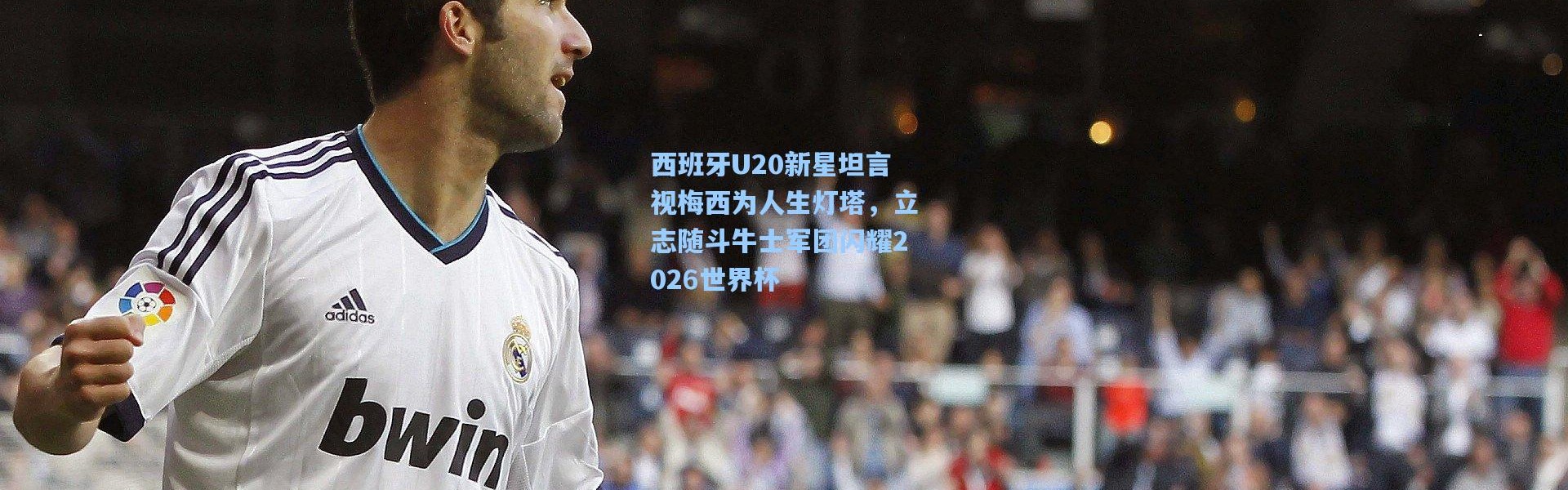 西班牙U20新星坦言视梅西为人生灯塔，立志随斗牛士军团闪耀2026世界杯