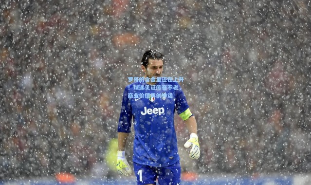 罗哥的含金量还在上升！球迷见证传奇不老，商业价值再创神话