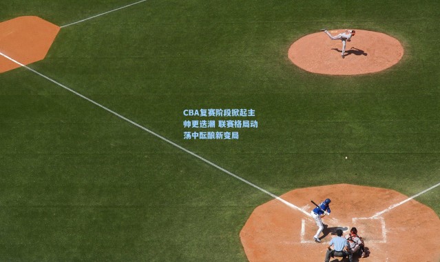 CBA复赛阶段掀起主帅更迭潮 联赛格局动荡中酝酿新变局