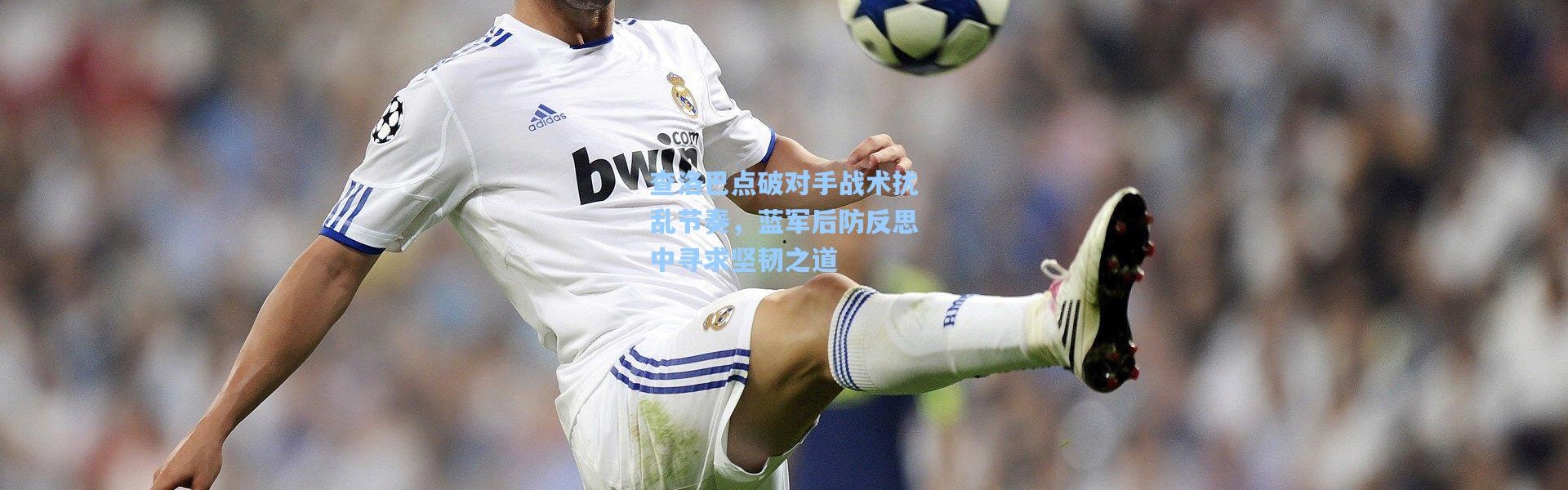 查洛巴点破对手战术扰乱节奏，蓝军后防反思中寻求坚韧之道