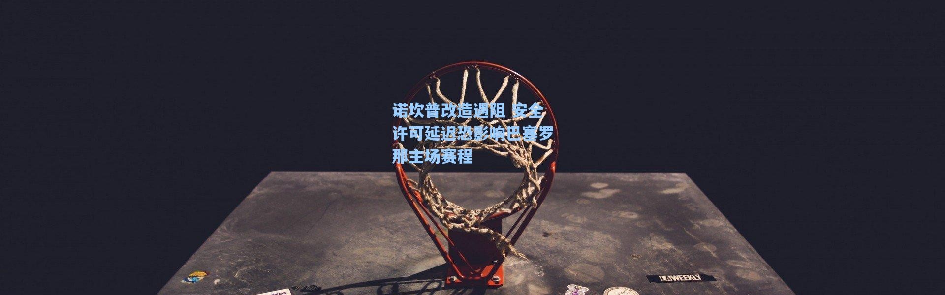 诺坎普改造遇阻 安全许可延迟恐影响巴塞罗那主场赛程