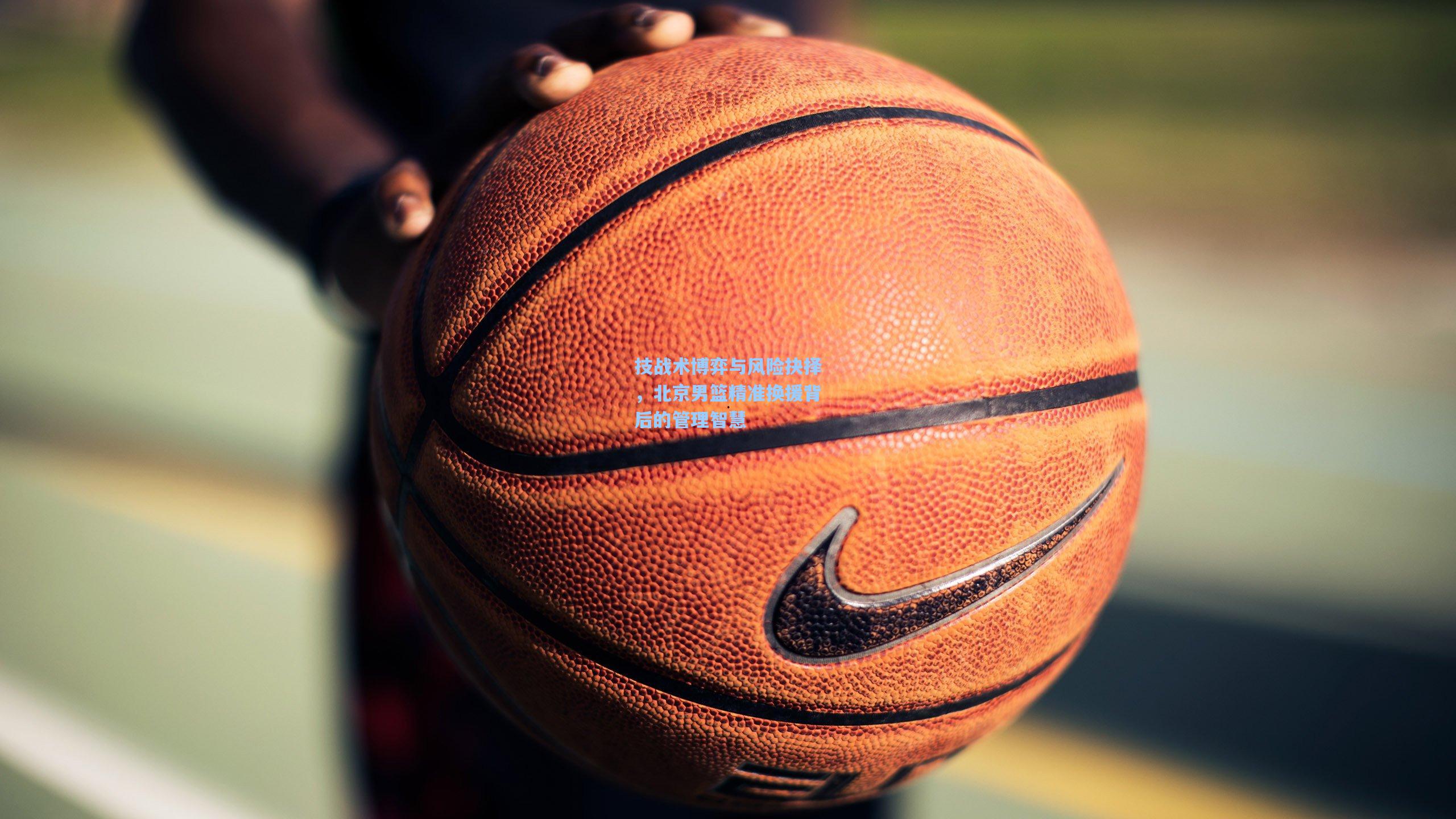 技战术博弈与风险抉择,北京男篮精准换援背后的管理智慧