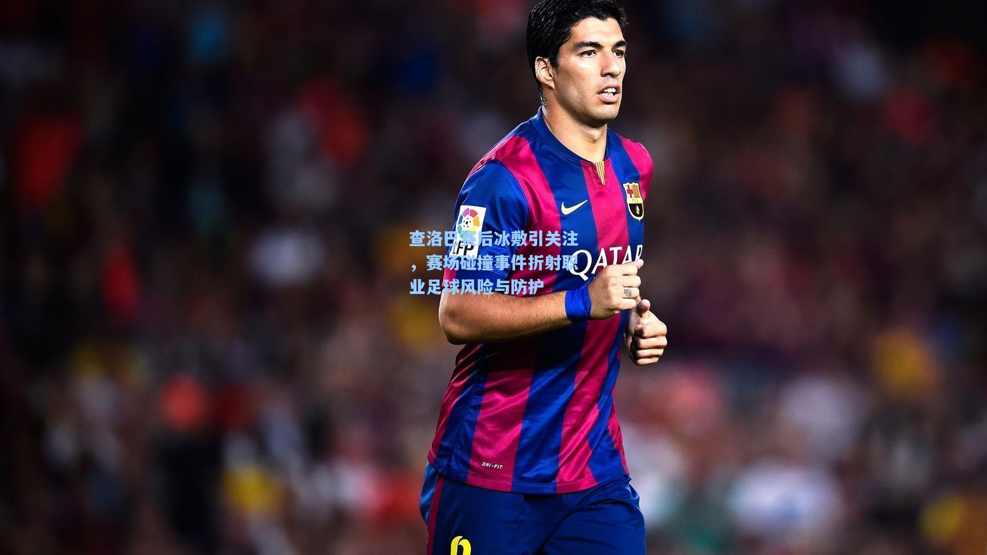 查洛巴赛后冰敷引关注，赛场碰撞事件折射职业足球风险与防护
